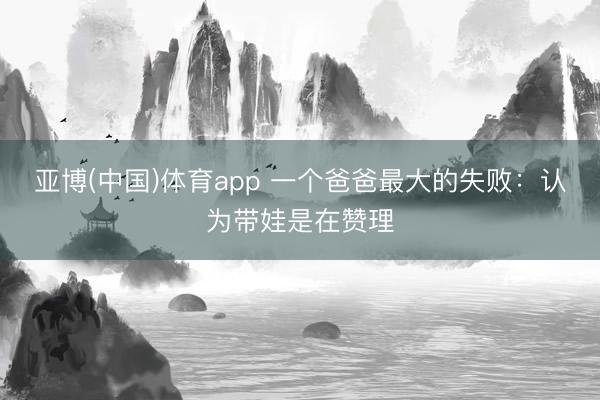 亚博(中国)体育app 一个爸爸最大的失败：认为带娃是在赞理