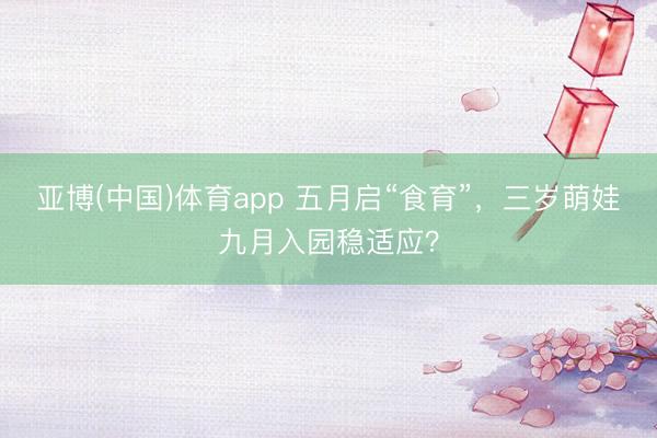 亚博(中国)体育app 五月启“食育”，三岁萌娃九月入园稳适应？