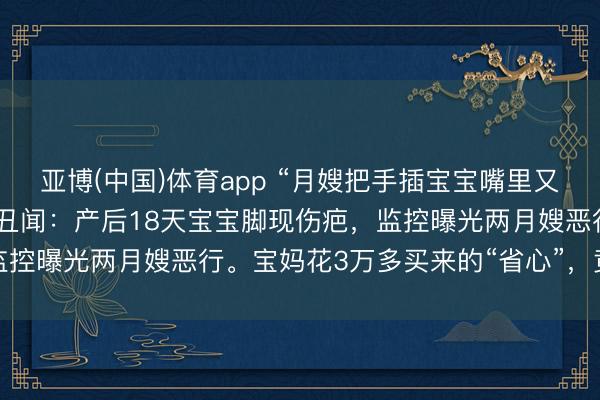 亚博(中国)体育app “月嫂把手插宝宝嘴里又抠鼻子！”月子中心被曝丑闻：产后18天宝宝脚现伤疤，监控曝光两月嫂恶行。宝妈花3万多买来的“省心”，竟是恶梦