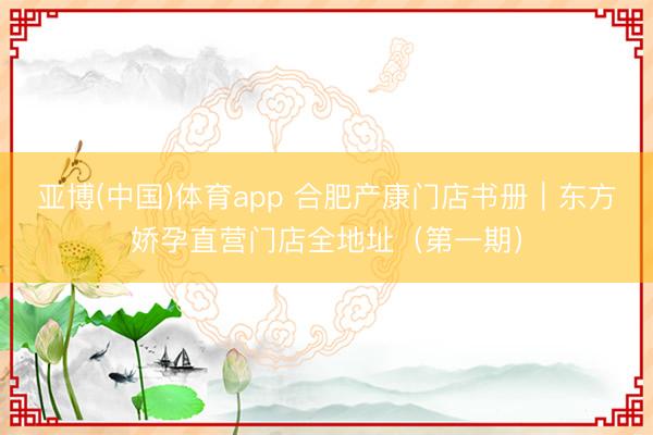 亚博(中国)体育app 合肥产康门店书册｜东方娇孕直营门店全地址（第一期）