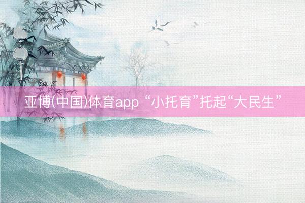 亚博(中国)体育app “小托育”托起“大民生”