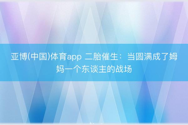亚博(中国)体育app 二胎催生：当圆满成了姆妈一个东谈主的战场