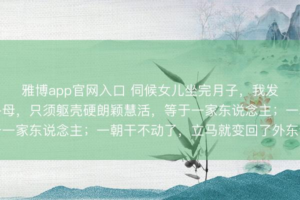 雅博app官网入口 伺候女儿坐完月子，我发现一个潜规定：好多岳母，只须躯壳硬朗颖慧活，等于一家东说念主；一朝干不动了，立马就变回了外东说念主