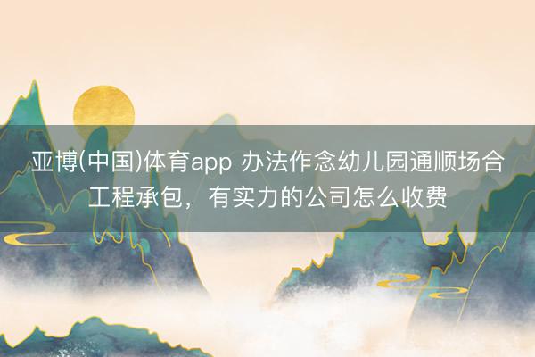 亚博(中国)体育app 办法作念幼儿园通顺场合工程承包，有实力的公司怎么收费