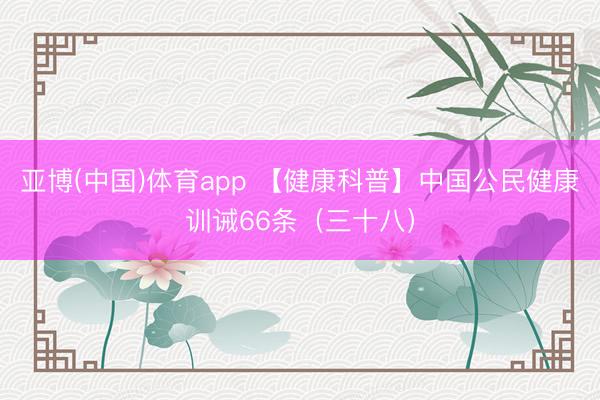 亚博(中国)体育app 【健康科普】中国公民健康训诫66条（三十八）