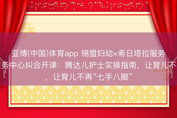 亚博(中国)体育app 锡盟妇幼×希日塔拉服务处社区卫生服务中心纠合开课：腾达儿护士实操指南，让育儿不再“七手八脚”