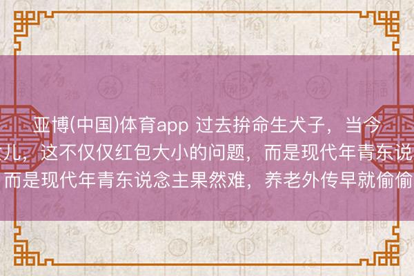 亚博(中国)体育app 过去拚命生犬子，当今却退换别东说念主家的女儿，这不仅仅红包大小的问题，而是现代年青东说念主果然难，养老外传早就偷偷落空了