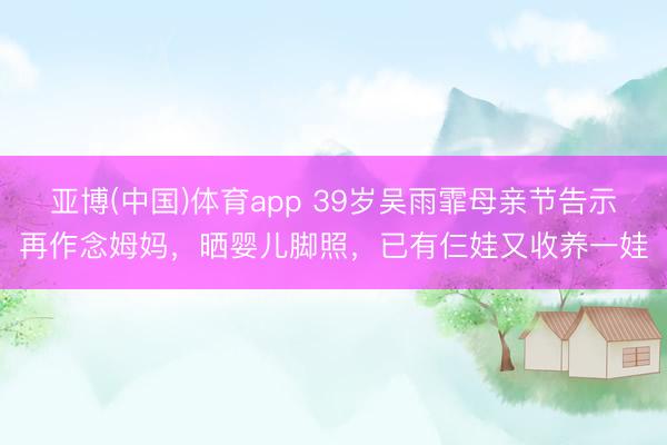 亚博(中国)体育app 39岁吴雨霏母亲节告示再作念姆妈，晒婴儿脚照，已有仨娃又收养一娃