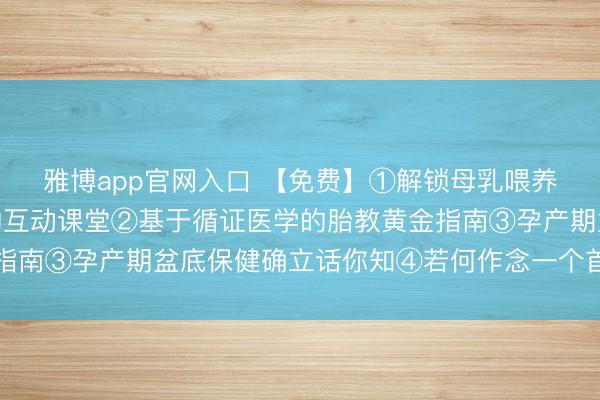 雅博app官网入口 【免费】①解锁母乳喂养密码：从姿势到诀要的互动课堂②基于循证医学的胎教黄金指南③孕产期盆底保健确立话你知④若何作念一个首肯的准姆妈