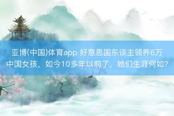 亚博(中国)体育app 好意思国东谈主领养6万中国女孩，如今10多年以前了，她们生涯何如？