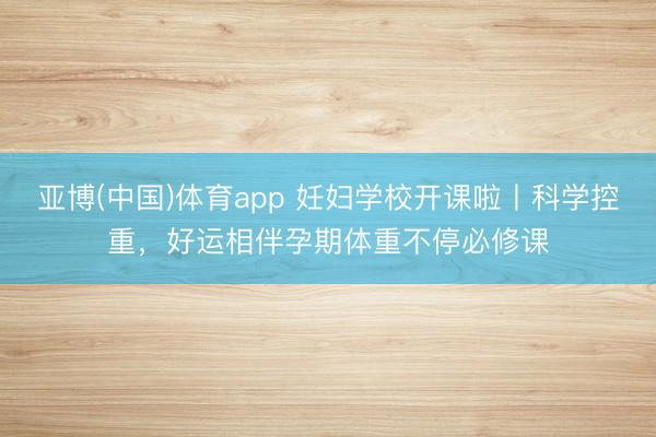 亚博(中国)体育app 妊妇学校开课啦丨科学控重，好运相伴孕期体重不停必修课