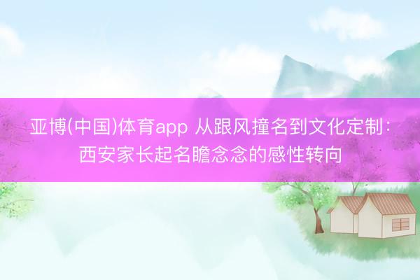 亚博(中国)体育app 从跟风撞名到文化定制：西安家长起名瞻念念的感性转向