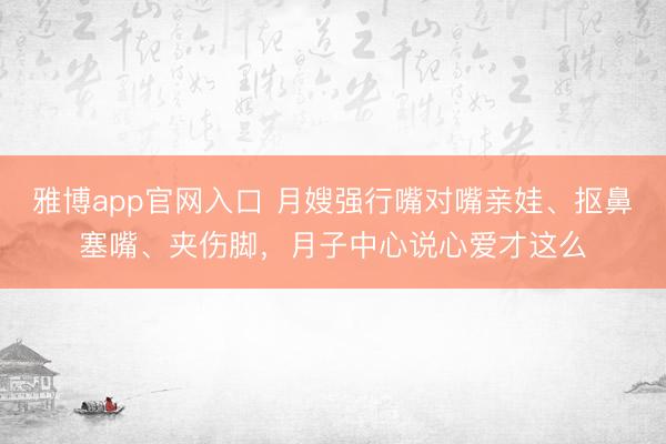 雅博app官网入口 月嫂强行嘴对嘴亲娃、抠鼻塞嘴、夹伤脚,月子中心说心爱才这么