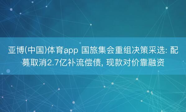 亚博(中国)体育app 国旅集会重组决策采选: 配募取消2.7亿补流偿债， 现款对价靠融资