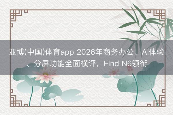亚博(中国)体育app 2026年商务办公、AI体验、分屏功能全面横评，Find N6领衔