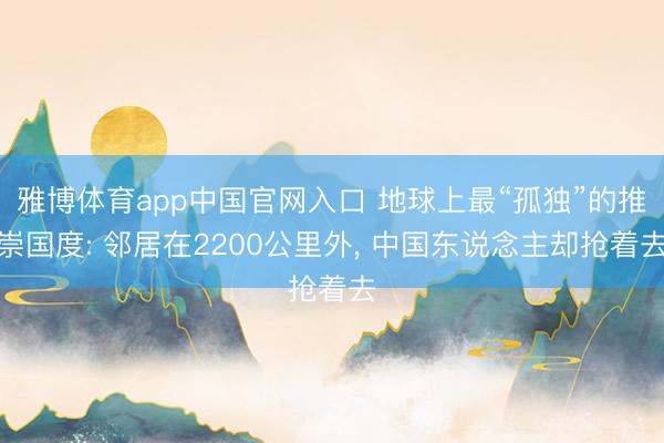 雅博体育app中国官网入口 地球上最“孤独”的推崇国度: 邻居在2200公里外， 中国东说念主却抢着去