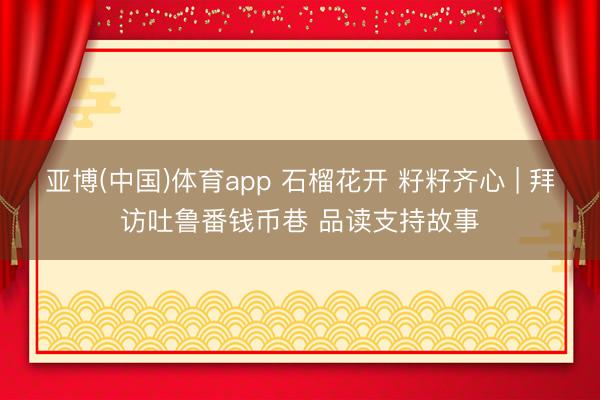 亚博(中国)体育app 石榴花开 籽籽齐心 | 拜访吐鲁番钱币巷 品读支持故事