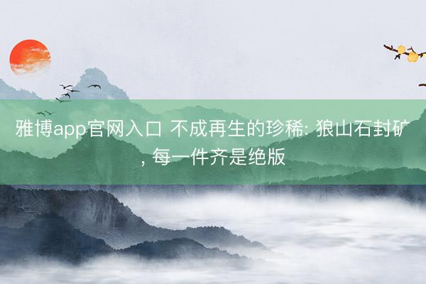 雅博app官网入口 不成再生的珍稀: 狼山石封矿, 每一件齐是绝版