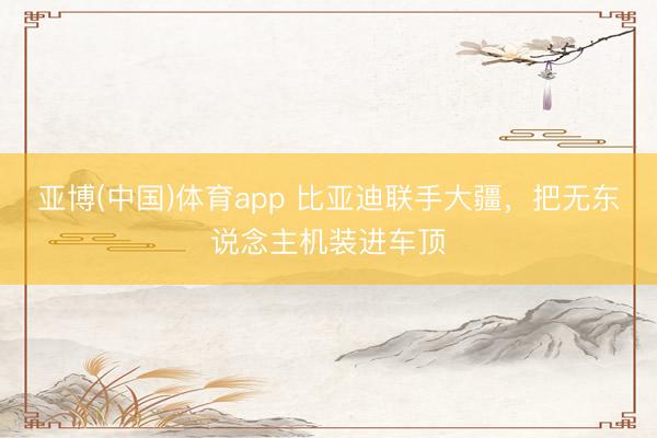 亚博(中国)体育app 比亚迪联手大疆，把无东说念主机装进车顶