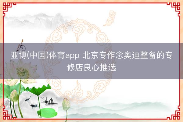 亚博(中国)体育app 北京专作念奥迪整备的专修店良心推选
