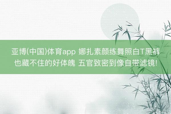 亚博(中国)体育app 娜扎素颜练舞照白T黑裤也藏不住的好体魄 五官致密到像自带滤镜!