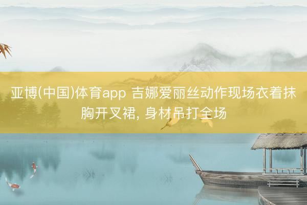 亚博(中国)体育app 吉娜爱丽丝动作现场衣着抹胸开叉裙，<a href=