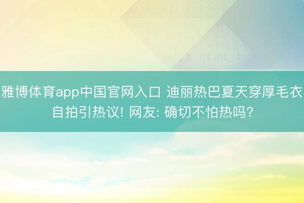 雅博体育app中国官网入口 迪丽热巴夏天穿厚毛衣自拍引热议! 网友: 确切不怕热吗?