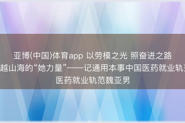 亚博(中国)体育app 以劳模之光 照奋进之路(一)丨跨越山海的“她力量”——记通用本事中国医药就业轨范魏亚男