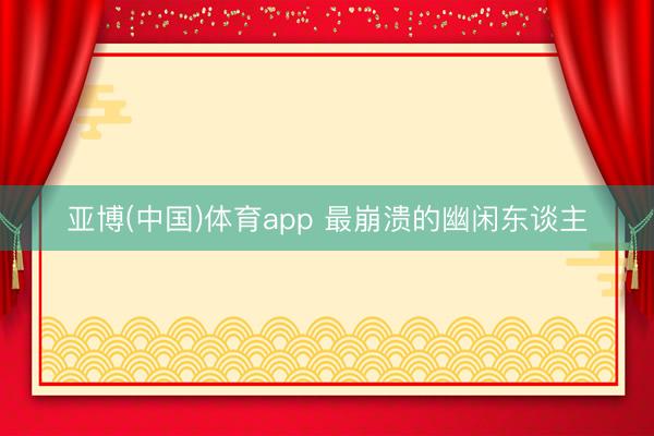 亚博(中国)体育app 最崩溃的幽闲东谈主