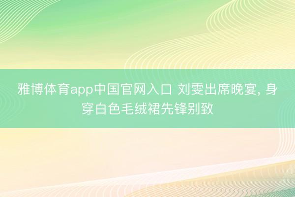 雅博体育app中国官网入口 刘雯出席晚宴，<a href=