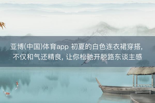 亚博(中国)体育app 初夏的白色连衣裙穿搭， 不仅和气还精良， 让你松驰开脱路东谈主感