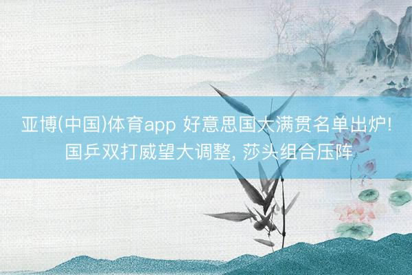 亚博(中国)体育app 好意思国大满贯名单出炉! 国乒双打威望大调整， 莎头组合压阵