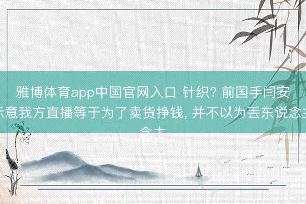 雅博体育app中国官网入口 针织? 前国手闫安示意我方直播等于为了卖货挣钱， 并不以为丢东说念主