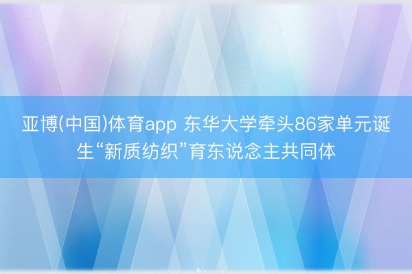 亚博(中国)体育app 东华大学牵头86家单元诞生“新质纺织”育东说念主共同体