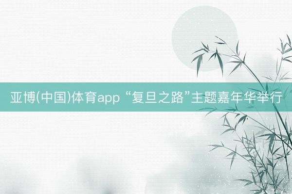 亚博(中国)体育app “复旦之路”主题嘉年华举行