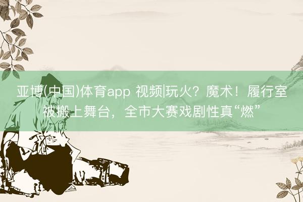 亚博(中国)体育app 视频|玩火？魔术！履行室被搬上舞台，全市大赛戏剧性真“燃”