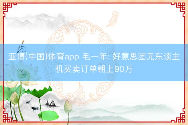 亚博(中国)体育app 毛一年: 好意思团无东谈主机买卖订单朝上90万