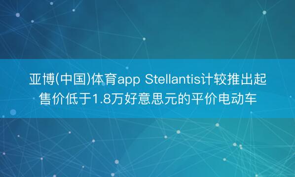亚博(中国)体育app Stellantis计较推出起售价低于1.8万好意思元的平价电动车