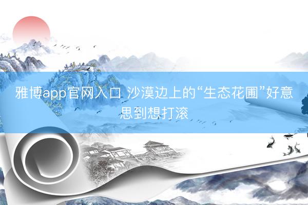 雅博app官网入口 沙漠边上的“生态花圃”好意思到想打滚