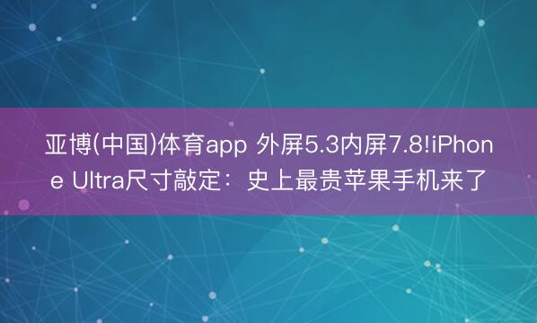 亚博(中国)体育app 外屏5.3内屏7.8!iPhone Ultra尺寸敲定：史上最贵苹果手机来了