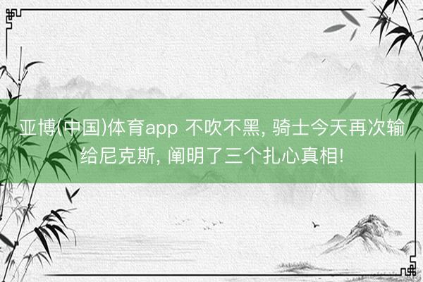 亚博(中国)体育app 不吹不黑, 骑士今天再次输给尼克斯, 阐明了三个扎心真相!