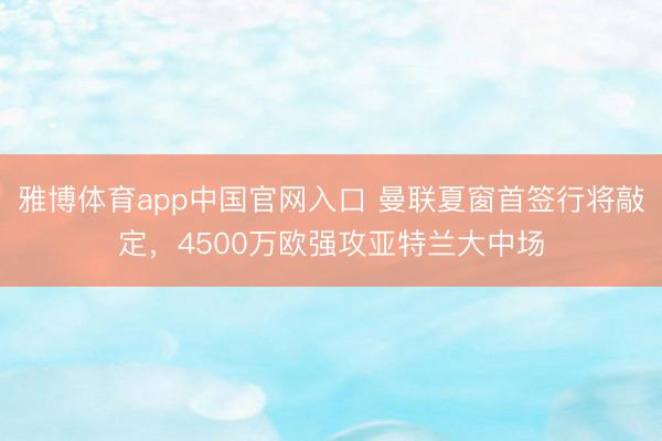 雅博体育app中国官网入口 曼联夏窗首签行将敲定，4500万欧强攻亚特兰大中场