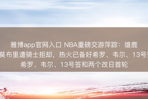 雅博app官网入口 NBA重磅交游萍踪：雄鹿2月报价字母哥换莫布里遭骑士拒却，热火已备好希罗、韦尔、13号签和两个改日首轮