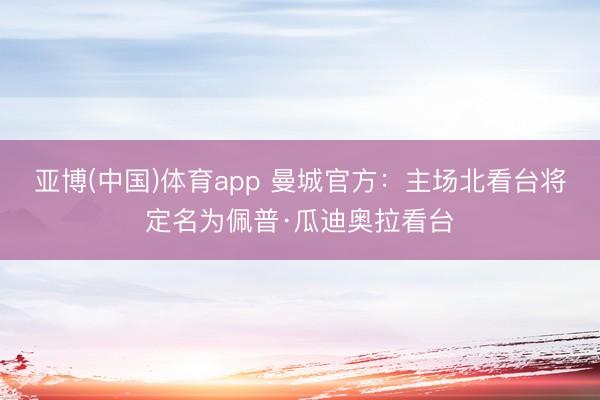 亚博(中国)体育app 曼城官方：主场北看台将定名为佩普·瓜迪奥拉看台