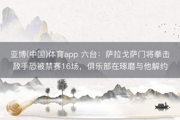 亚博(中国)体育app 六台：萨拉戈萨门将拳击敌手恐被禁赛16场，俱乐部在琢磨与他解约