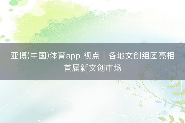 亚博(中国)体育app 视点｜各地文创组团亮相首届新文创市场