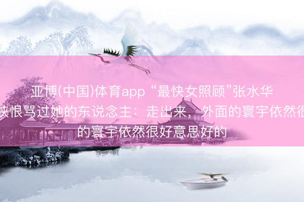亚博(中国)体育app “最快女照顾”张水华回话是否会挟恨骂过她的东说念主:走出来,外面的寰宇依然很好意思好的