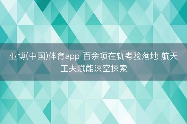 亚博(中国)体育app 百余项在轨考验落地 航天工夫赋能深空探索