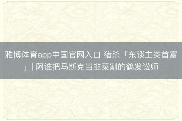 雅博体育app中国官网入口 猎杀「东谈主类首富」| 阿谁把马斯克当韭菜割的鹤发讼师