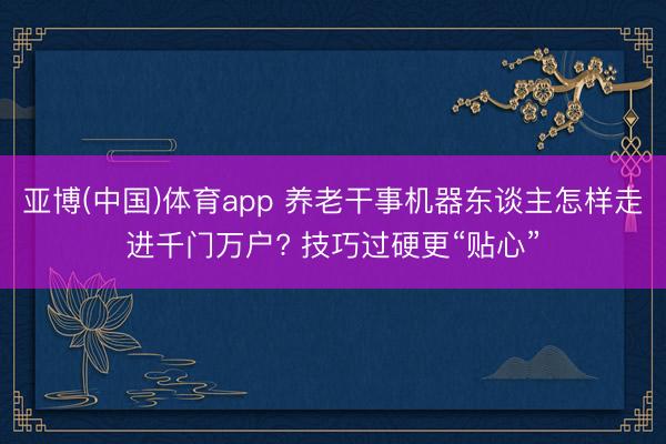 亚博(中国)体育app 养老干事机器东谈主怎样走进千门万户? 技巧过硬更“贴心”
